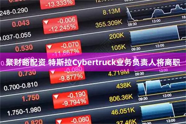 聚财略配资 特斯拉Cybertruck业务负责人将离职