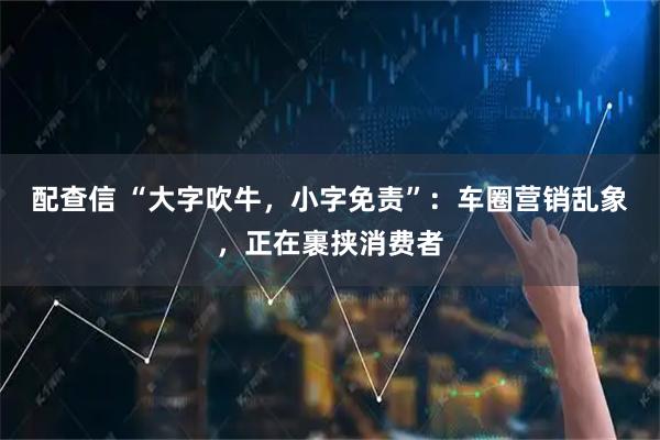 配查信 “大字吹牛，小字免责”：车圈营销乱象，正在裹挟消费者