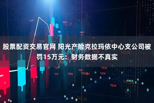 股票配资交易官网 阳光产险克拉玛依中心支公司被罚15万元：财务数据不真实