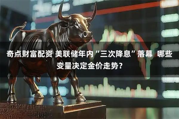 奇点财富配资 美联储年内“三次降息”落幕 哪些变量决定金价走势?