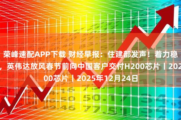 荣峰速配APP下载 财经早报：住建部发声！着力稳定房地产市场，英伟达放风春节前向中国客户交付H200芯片丨2025年12月24日