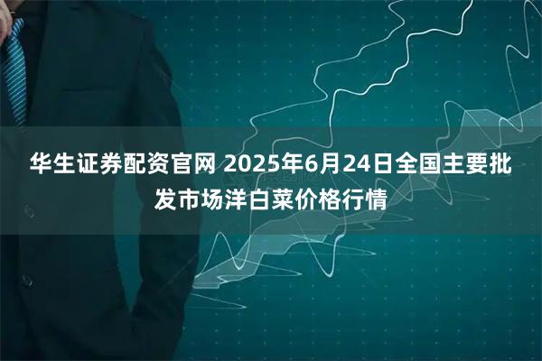 华生证券配资官网 2025年6月24日全国主要批发市场洋白菜价格行情