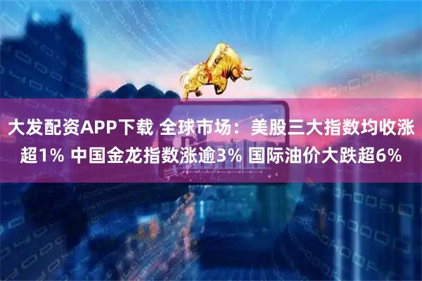 大发配资APP下载 全球市场：美股三大指数均收涨超1% 中国金龙指数涨逾3% 国际油价大跌超6%