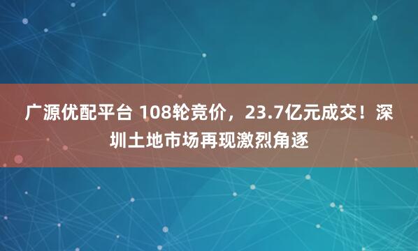 广源优配平台 108轮竞价，23.7亿元成交！深圳土地市场再现激烈角逐