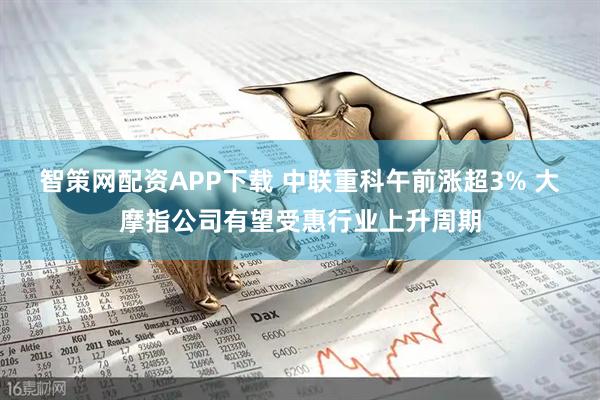 智策网配资APP下载 中联重科午前涨超3% 大摩指公司有望受惠行业上升周期