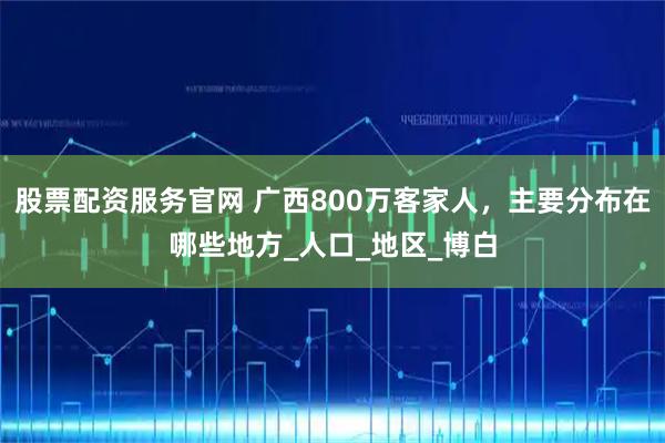 股票配资服务官网 广西800万客家人，主要分布在哪些地方_人口_地区_博白