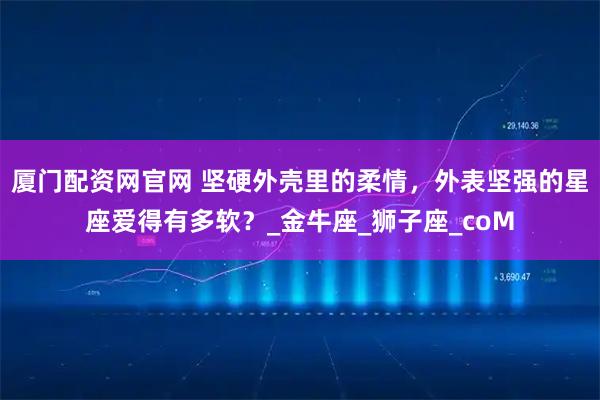 厦门配资网官网 坚硬外壳里的柔情，外表坚强的星座爱得有多软？_金牛座_狮子座_coM