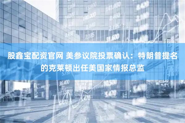 股鑫宝配资官网 美参议院投票确认：特朗普提名的克莱顿出任美国家情报总监